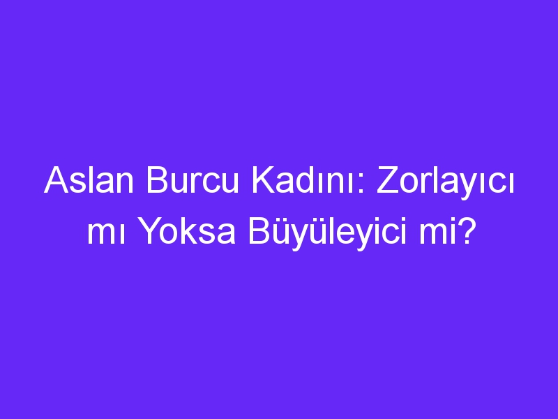 Aslan Burcu Kadını: Zorlayıcı mı Yoksa Büyüleyici mi?