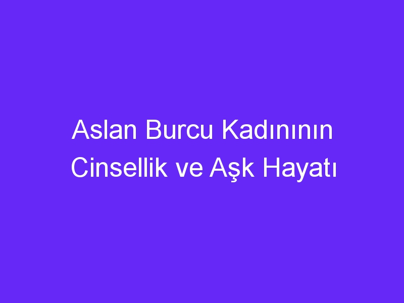 Aslan Burcu Kadınının Cinsellik ve Aşk Hayatı