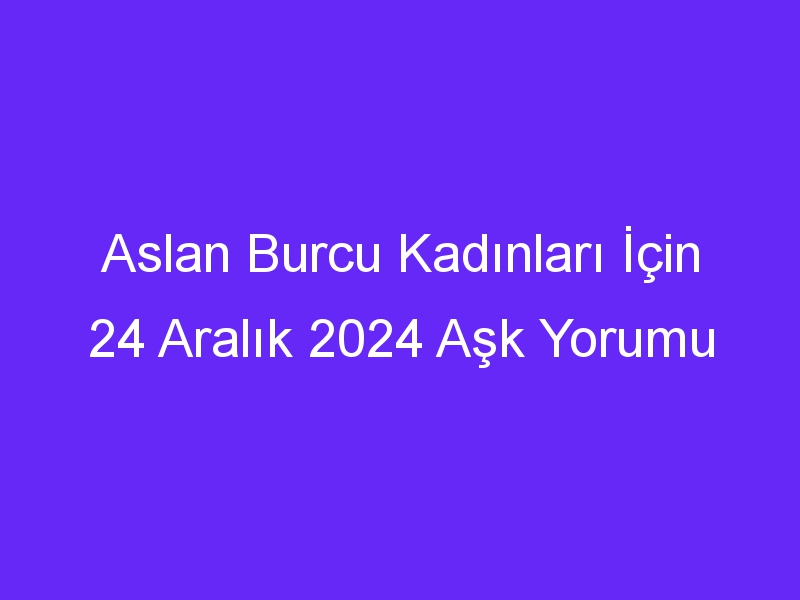 Aslan Burcu Kadınları İçin 24 Aralık 2024 Aşk Yorumu