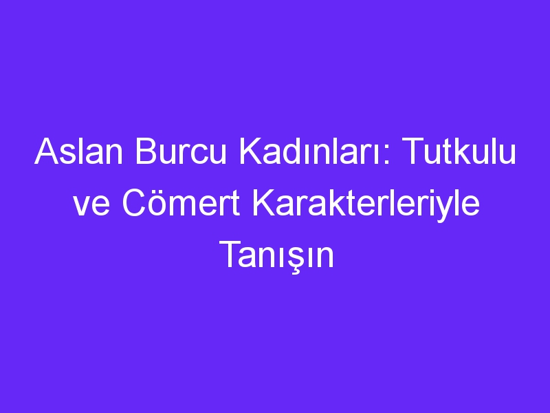 Aslan Burcu Kadınları: Tutkulu ve Cömert Karakterleriyle Tanışın