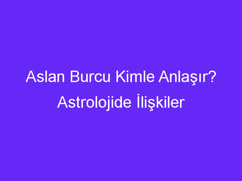 Aslan Burcu Kimle Anlaşır? Astrolojide İlişkiler