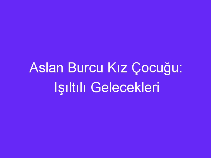 Aslan Burcu Kız Çocuğu: Işıltılı Gelecekleri