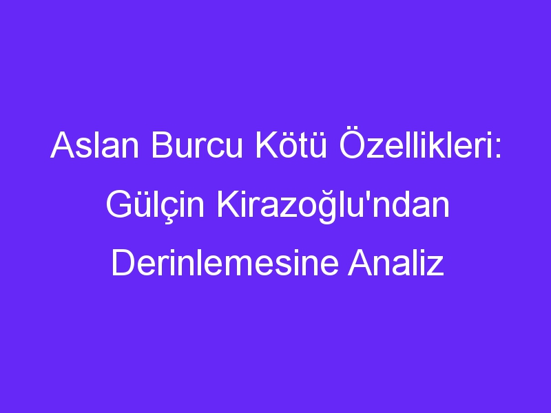 Aslan Burcu Kötü Özellikleri: Gülçin Kirazoğlu'ndan Derinlemesine Analiz