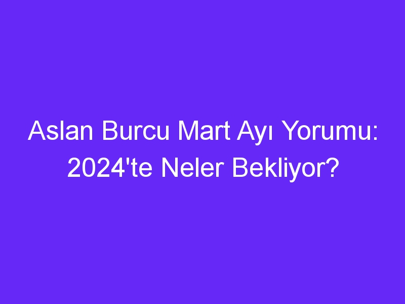 Aslan Burcu Mart Ayı Yorumu: 2024'te Neler Bekliyor?