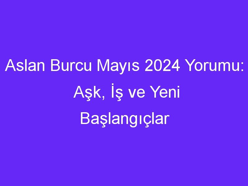 Aslan Burcu Mayıs 2024 Yorumu: Aşk, İş ve Yeni Başlangıçlar