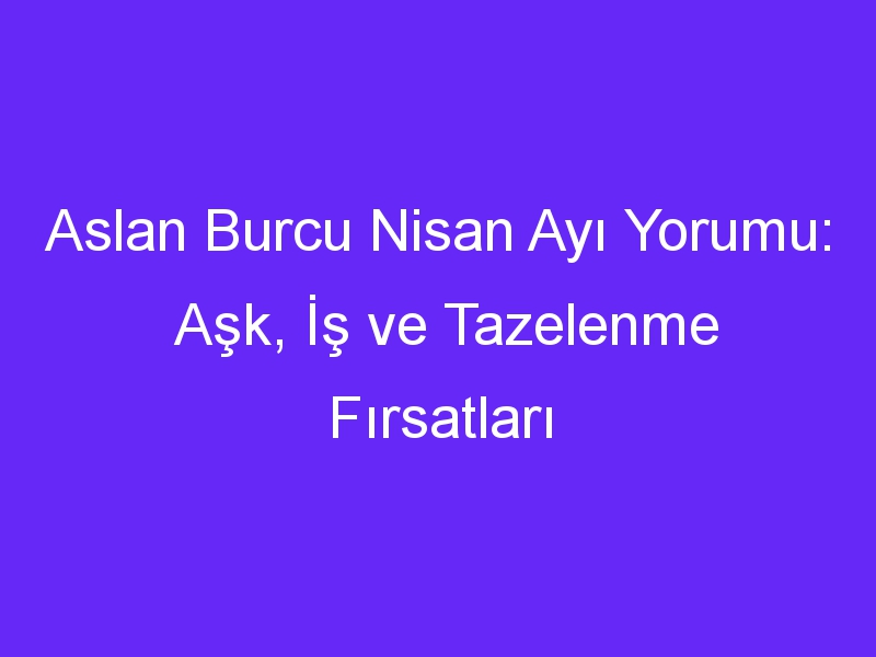 Aslan Burcu Nisan Ayı Yorumu: Aşk, İş ve Tazelenme Fırsatları