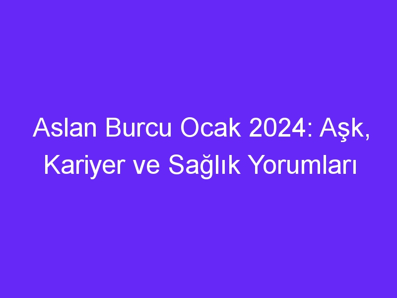 Aslan Burcu Ocak 2024: Aşk, Kariyer ve Sağlık Yorumları