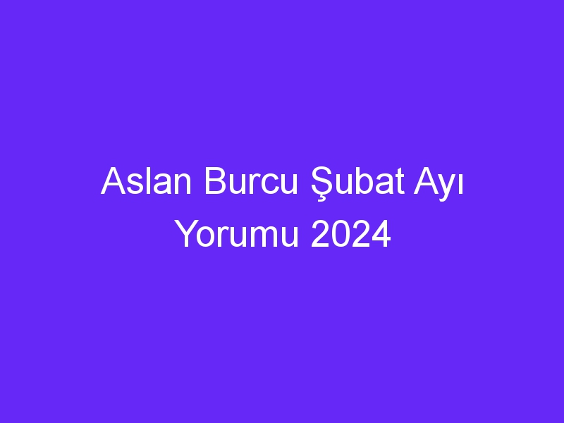 Aslan Burcu Şubat Ayı Yorumu 2024