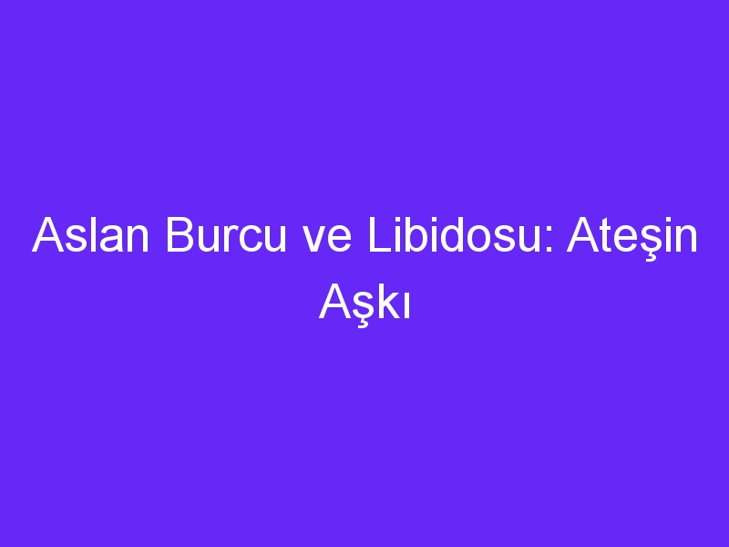 Aslan Burcu ve Libidosu: Ateşin Aşkı