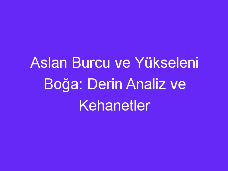 Aslan Burcu ve Yükseleni Boğa: Derin Analiz ve Kehanetler