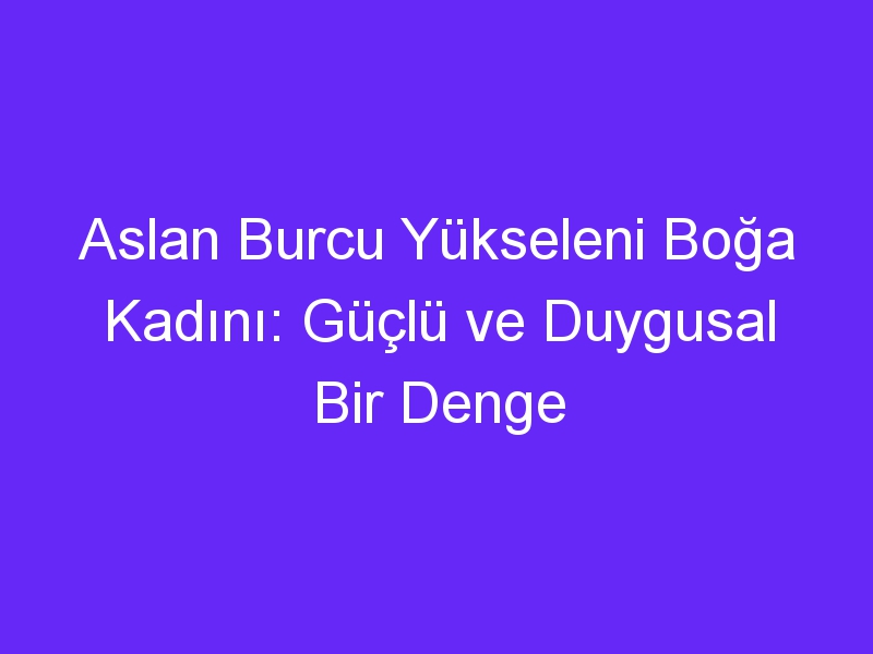 Aslan Burcu Yükseleni Boğa Kadını: Güçlü ve Duygusal Bir Denge