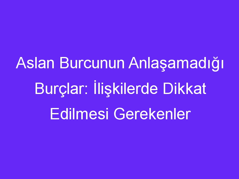 Aslan Burcunun Anlaşamadığı Burçlar: İlişkilerde Dikkat Edilmesi Gerekenler