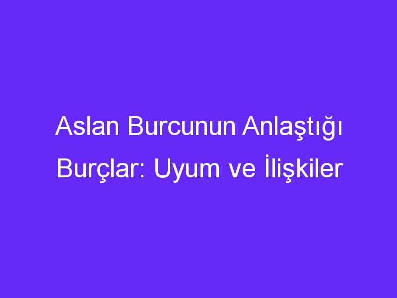 Aslan Burcunun Anlaştığı Burçlar: Uyum ve İlişkiler