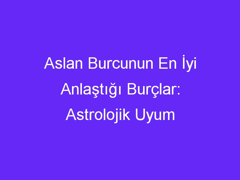 Aslan Burcunun En İyi Anlaştığı Burçlar: Astrolojik Uyum