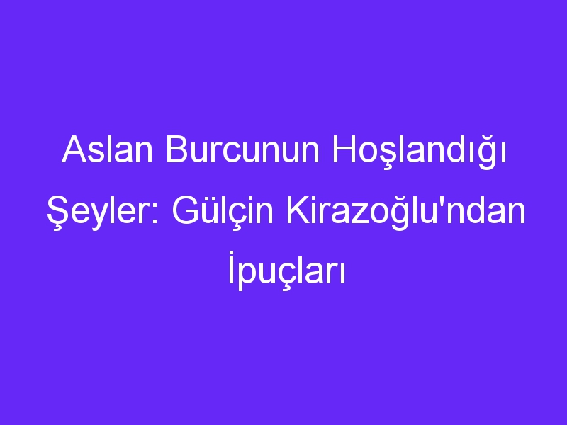 Aslan Burcunun Hoşlandığı Şeyler: Gülçin Kirazoğlu'ndan İpuçları