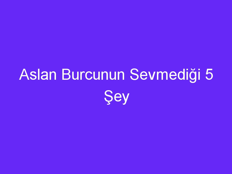 Aslan Burcunun Sevmediği 5 Şey