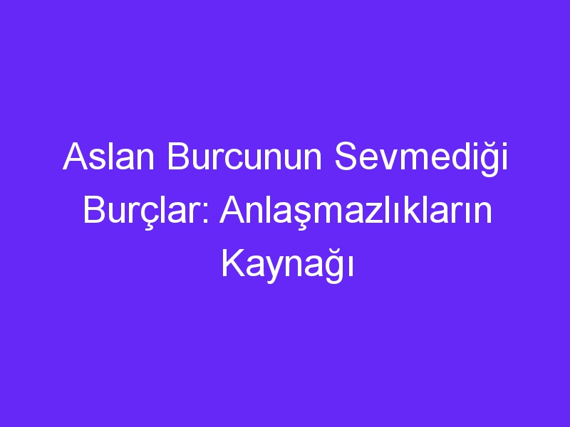 Aslan Burcunun Sevmediği Burçlar: Anlaşmazlıkların Kaynağı