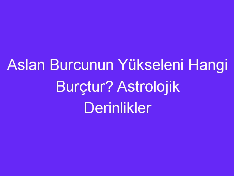 Aslan Burcunun Yükseleni Hangi Burçtur? Astrolojik Derinlikler