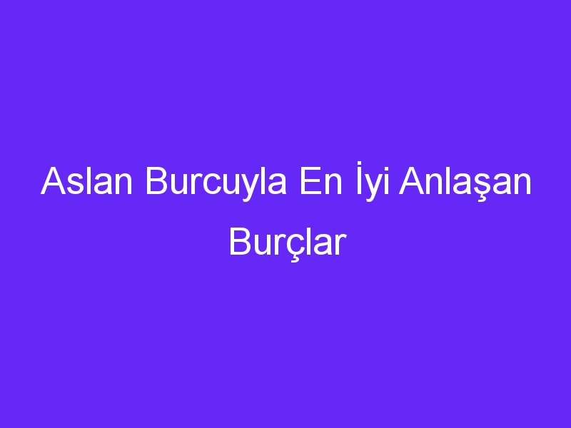 Aslan Burcuyla En İyi Anlaşan Burçlar