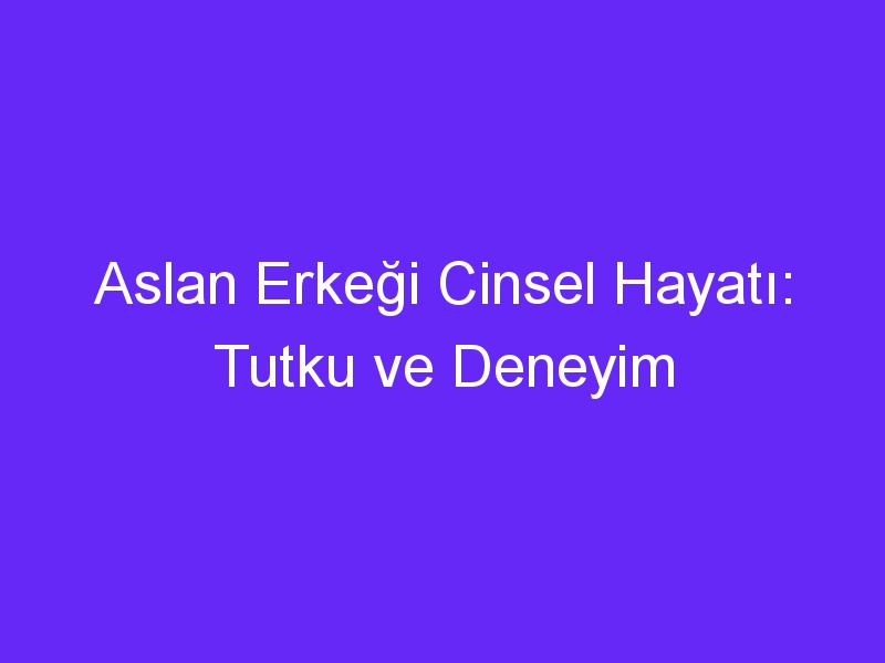 Aslan Erkeği Cinsel Hayatı: Tutku ve Deneyim