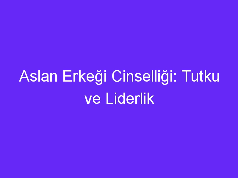 Aslan Erkeği Cinselliği: Tutku ve Liderlik