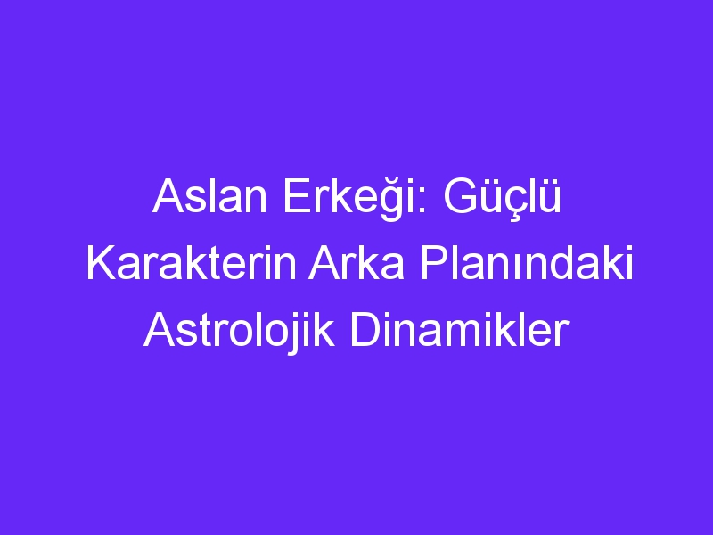 Aslan Erkeği: Güçlü Karakterin Arka Planındaki Astrolojik Dinamikler