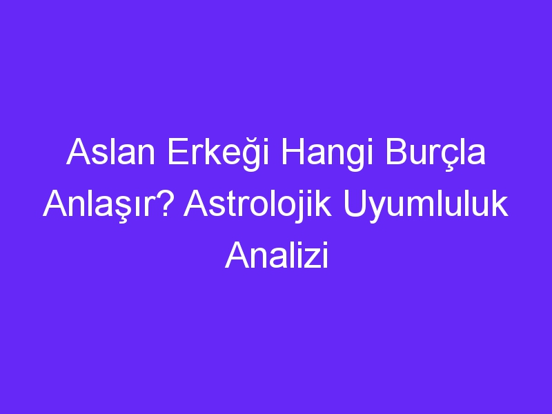 Aslan Erkeği Hangi Burçla Anlaşır? Astrolojik Uyumluluk Analizi