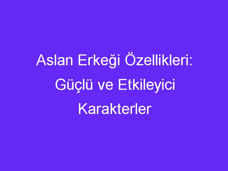 Aslan Erkeği Özellikleri: Güçlü ve Etkileyici Karakterler