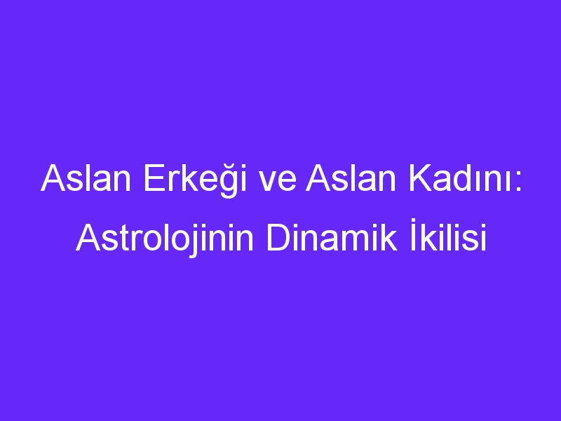 Aslan Erkeği ve Aslan Kadını: Astrolojinin Dinamik İkilisi