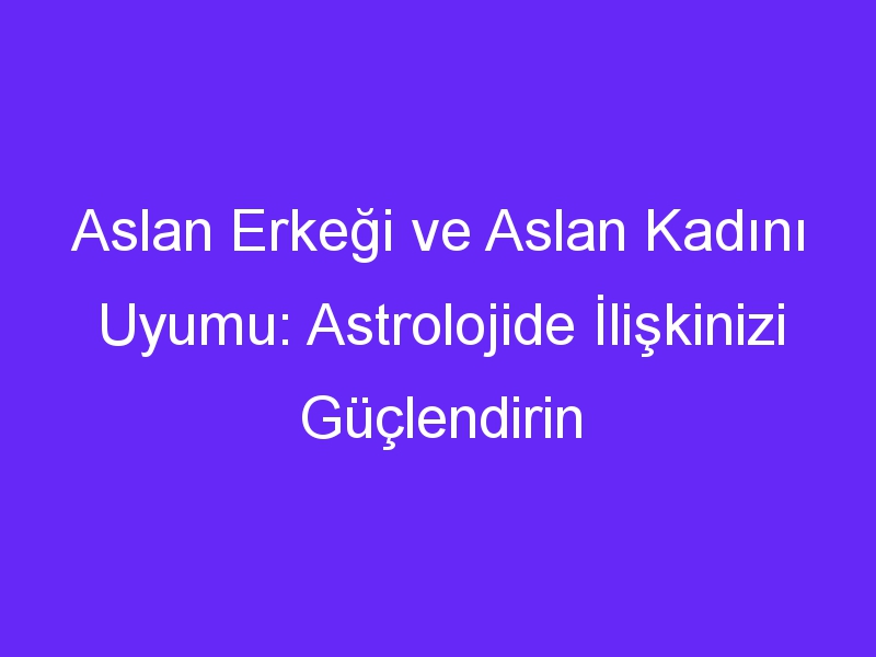 Aslan Erkeği ve Aslan Kadını Uyumu: Astrolojide İlişkinizi Güçlendirin