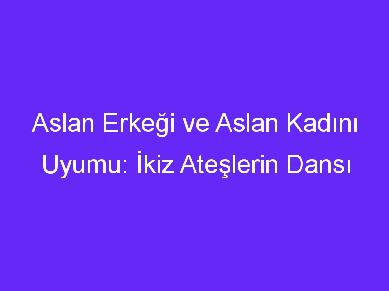 Aslan Erkeği ve Aslan Kadını Uyumu: İkiz Ateşlerin Dansı