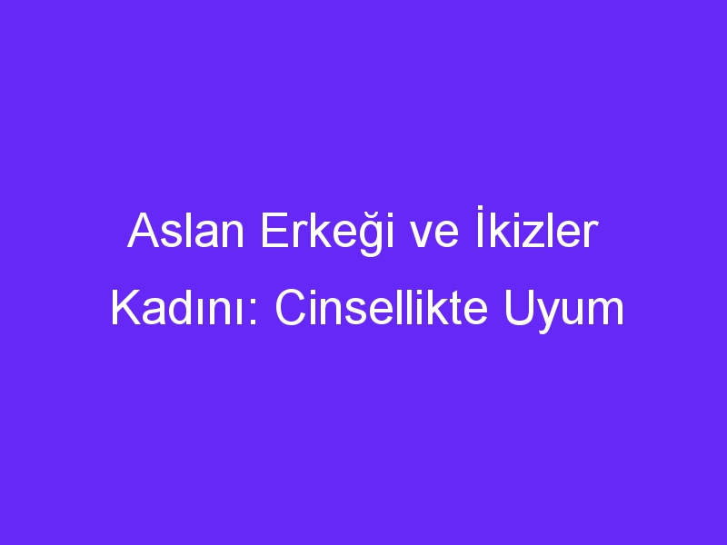 Aslan Erkeği ve İkizler Kadını: Cinsellikte Uyum