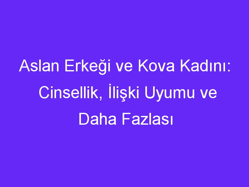 Aslan Erkeği ve Kova Kadını: Cinsellik, İlişki Uyumu ve Daha Fazlası