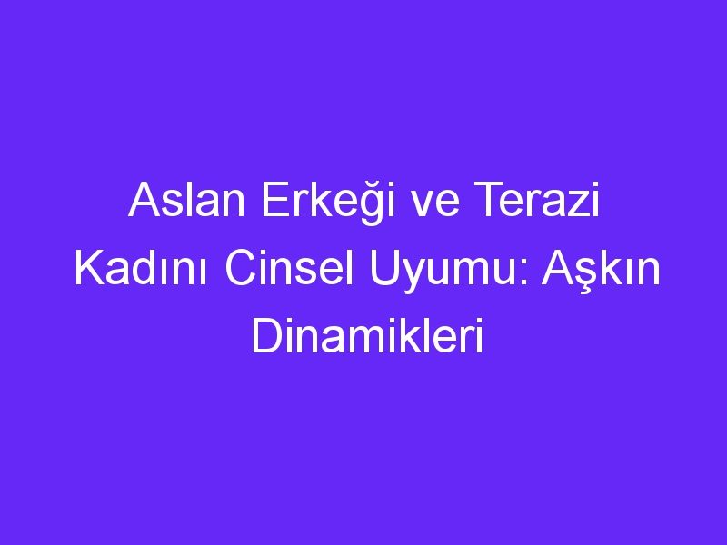 Aslan Erkeği ve Terazi Kadını Cinsel Uyumu: Aşkın Dinamikleri