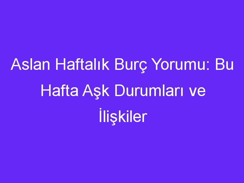 Aslan Haftalık Burç Yorumu: Bu Hafta Aşk Durumları ve İlişkiler