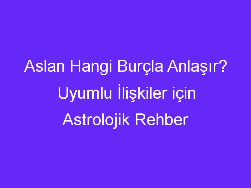 Aslan Hangi Burçla Anlaşır? Uyumlu İlişkiler için Astrolojik Rehber