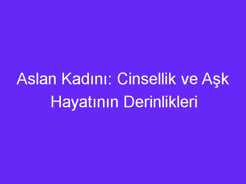 Aslan Kadını: Cinsellik ve Aşk Hayatının Derinlikleri