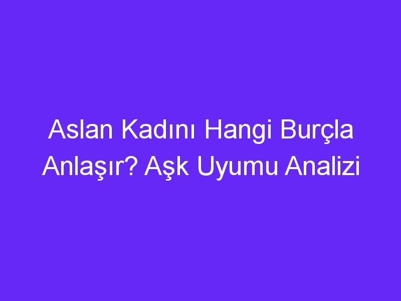 Aslan Kadını Hangi Burçla Anlaşır? Aşk Uyumu Analizi