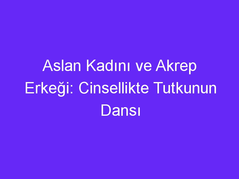 Aslan Kadını ve Akrep Erkeği: Cinsellikte Tutkunun Dansı