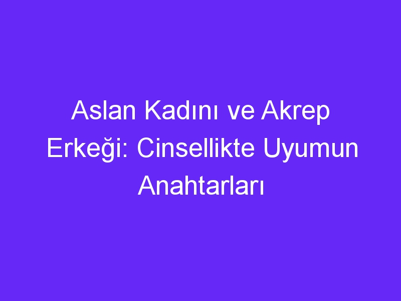 Aslan Kadını ve Akrep Erkeği: Cinsellikte Uyumun Anahtarları