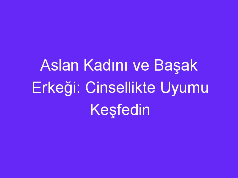 Aslan Kadını ve Başak Erkeği: Cinsellikte Uyumu Keşfedin