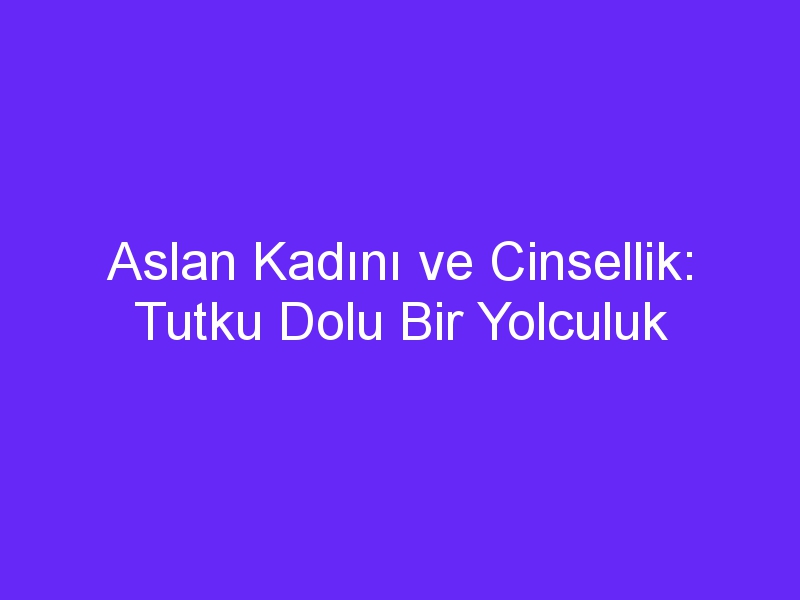 Aslan Kadını ve Cinsellik: Tutku Dolu Bir Yolculuk