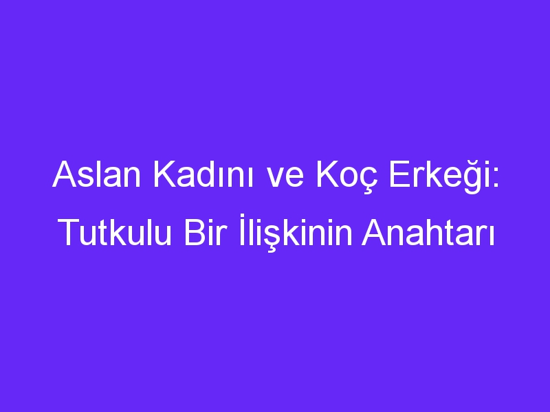 Aslan Kadını ve Koç Erkeği: Tutkulu Bir İlişkinin Anahtarı