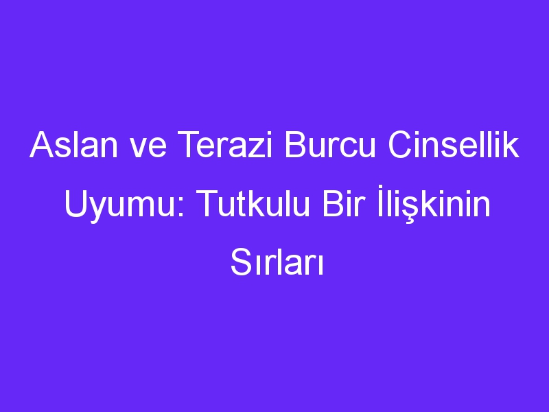 Aslan ve Terazi Burcu Cinsellik Uyumu: Tutkulu Bir İlişkinin Sırları