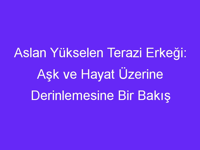 Aslan Yükselen Terazi Erkeği: Aşk ve Hayat Üzerine Derinlemesine Bir Bakış