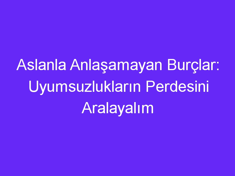 Aslanla Anlaşamayan Burçlar: Uyumsuzlukların Perdesini Aralayalım