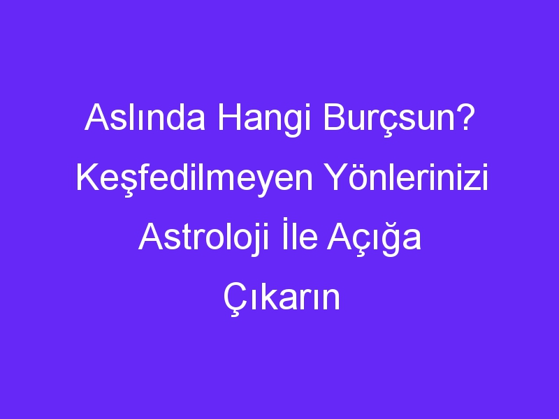 Aslında Hangi Burçsun? Keşfedilmeyen Yönlerinizi Astroloji İle Açığa Çıkarın