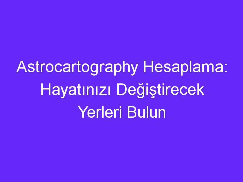 Astrocartography Hesaplama: Hayatınızı Değiştirecek Yerleri Bulun