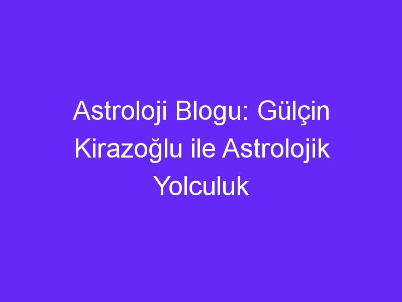 Astroloji Blogu: Gülçin Kirazoğlu ile Astrolojik Yolculuk