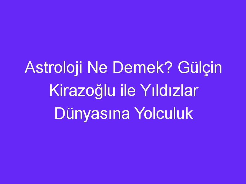 Astroloji Ne Demek? Gülçin Kirazoğlu ile Yıldızlar Dünyasına Yolculuk